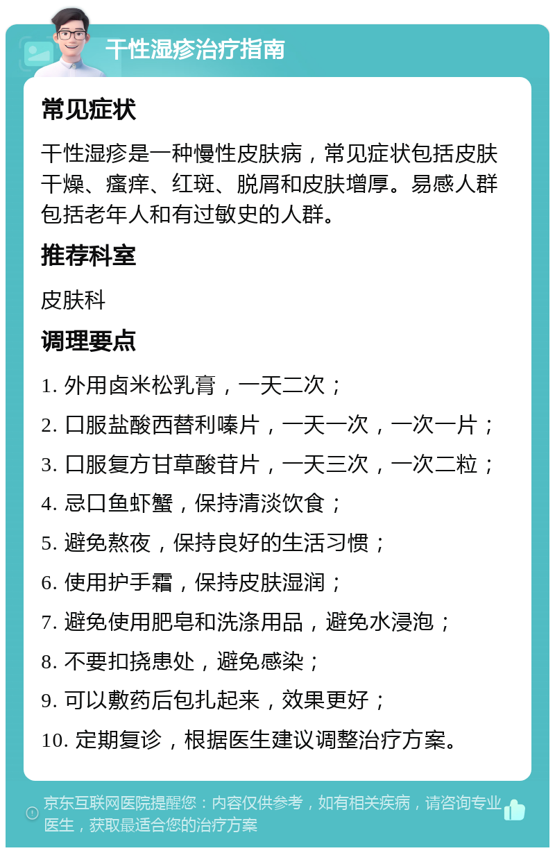 干性湿疹治疗指南 常见症状 干性湿疹是一种慢性皮肤病，常见症状包括皮肤干燥、瘙痒、红斑、脱屑和皮肤增厚。易感人群包括老年人和有过敏史的人群。 推荐科室 皮肤科 调理要点 1. 外用卤米松乳膏，一天二次； 2. 口服盐酸西替利嗪片，一天一次，一次一片； 3. 口服复方甘草酸苷片，一天三次，一次二粒； 4. 忌口鱼虾蟹，保持清淡饮食； 5. 避免熬夜，保持良好的生活习惯； 6. 使用护手霜，保持皮肤湿润； 7. 避免使用肥皂和洗涤用品，避免水浸泡； 8. 不要扣挠患处，避免感染； 9. 可以敷药后包扎起来，效果更好； 10. 定期复诊，根据医生建议调整治疗方案。