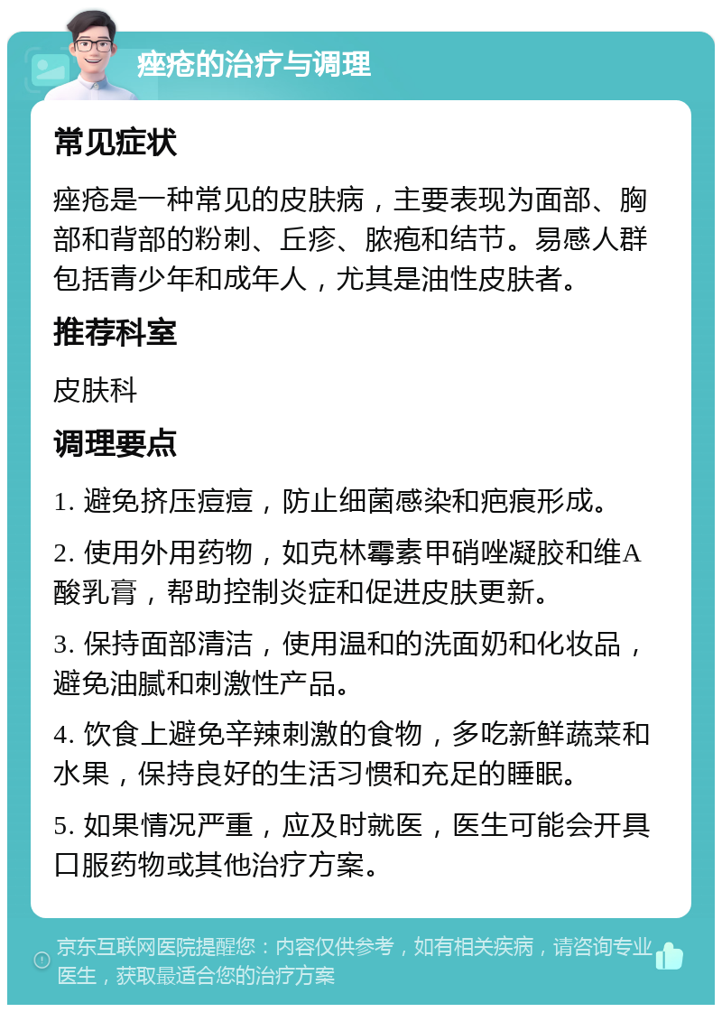 痤疮的治疗与调理 常见症状 痤疮是一种常见的皮肤病，主要表现为面部、胸部和背部的粉刺、丘疹、脓疱和结节。易感人群包括青少年和成年人，尤其是油性皮肤者。 推荐科室 皮肤科 调理要点 1. 避免挤压痘痘，防止细菌感染和疤痕形成。 2. 使用外用药物，如克林霉素甲硝唑凝胶和维A酸乳膏，帮助控制炎症和促进皮肤更新。 3. 保持面部清洁，使用温和的洗面奶和化妆品，避免油腻和刺激性产品。 4. 饮食上避免辛辣刺激的食物，多吃新鲜蔬菜和水果，保持良好的生活习惯和充足的睡眠。 5. 如果情况严重，应及时就医，医生可能会开具口服药物或其他治疗方案。