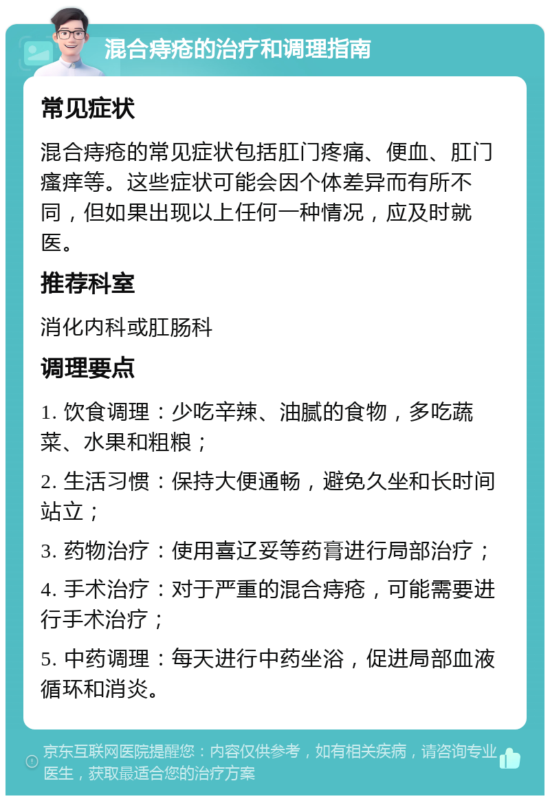 混合痔疮的治疗和调理指南 常见症状 混合痔疮的常见症状包括肛门疼痛、便血、肛门瘙痒等。这些症状可能会因个体差异而有所不同，但如果出现以上任何一种情况，应及时就医。 推荐科室 消化内科或肛肠科 调理要点 1. 饮食调理：少吃辛辣、油腻的食物，多吃蔬菜、水果和粗粮； 2. 生活习惯：保持大便通畅，避免久坐和长时间站立； 3. 药物治疗：使用喜辽妥等药膏进行局部治疗； 4. 手术治疗：对于严重的混合痔疮，可能需要进行手术治疗； 5. 中药调理：每天进行中药坐浴，促进局部血液循环和消炎。