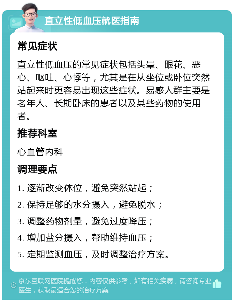 直立性低血压就医指南 常见症状 直立性低血压的常见症状包括头晕、眼花、恶心、呕吐、心悸等，尤其是在从坐位或卧位突然站起来时更容易出现这些症状。易感人群主要是老年人、长期卧床的患者以及某些药物的使用者。 推荐科室 心血管内科 调理要点 1. 逐渐改变体位，避免突然站起； 2. 保持足够的水分摄入，避免脱水； 3. 调整药物剂量，避免过度降压； 4. 增加盐分摄入，帮助维持血压； 5. 定期监测血压，及时调整治疗方案。