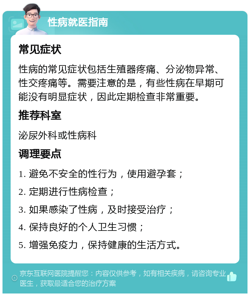 性病就医指南 常见症状 性病的常见症状包括生殖器疼痛、分泌物异常、性交疼痛等。需要注意的是，有些性病在早期可能没有明显症状，因此定期检查非常重要。 推荐科室 泌尿外科或性病科 调理要点 1. 避免不安全的性行为，使用避孕套； 2. 定期进行性病检查； 3. 如果感染了性病，及时接受治疗； 4. 保持良好的个人卫生习惯； 5. 增强免疫力，保持健康的生活方式。