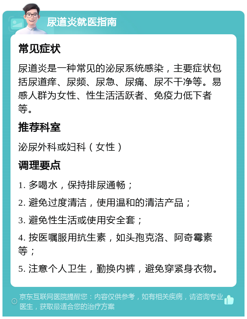 尿道炎就医指南 常见症状 尿道炎是一种常见的泌尿系统感染，主要症状包括尿道痒、尿频、尿急、尿痛、尿不干净等。易感人群为女性、性生活活跃者、免疫力低下者等。 推荐科室 泌尿外科或妇科（女性） 调理要点 1. 多喝水，保持排尿通畅； 2. 避免过度清洁，使用温和的清洁产品； 3. 避免性生活或使用安全套； 4. 按医嘱服用抗生素，如头孢克洛、阿奇霉素等； 5. 注意个人卫生，勤换内裤，避免穿紧身衣物。