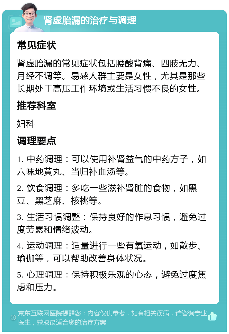 肾虚胎漏的治疗与调理 常见症状 肾虚胎漏的常见症状包括腰酸背痛、四肢无力、月经不调等。易感人群主要是女性，尤其是那些长期处于高压工作环境或生活习惯不良的女性。 推荐科室 妇科 调理要点 1. 中药调理：可以使用补肾益气的中药方子，如六味地黄丸、当归补血汤等。 2. 饮食调理：多吃一些滋补肾脏的食物，如黑豆、黑芝麻、核桃等。 3. 生活习惯调整：保持良好的作息习惯，避免过度劳累和情绪波动。 4. 运动调理：适量进行一些有氧运动，如散步、瑜伽等，可以帮助改善身体状况。 5. 心理调理：保持积极乐观的心态，避免过度焦虑和压力。