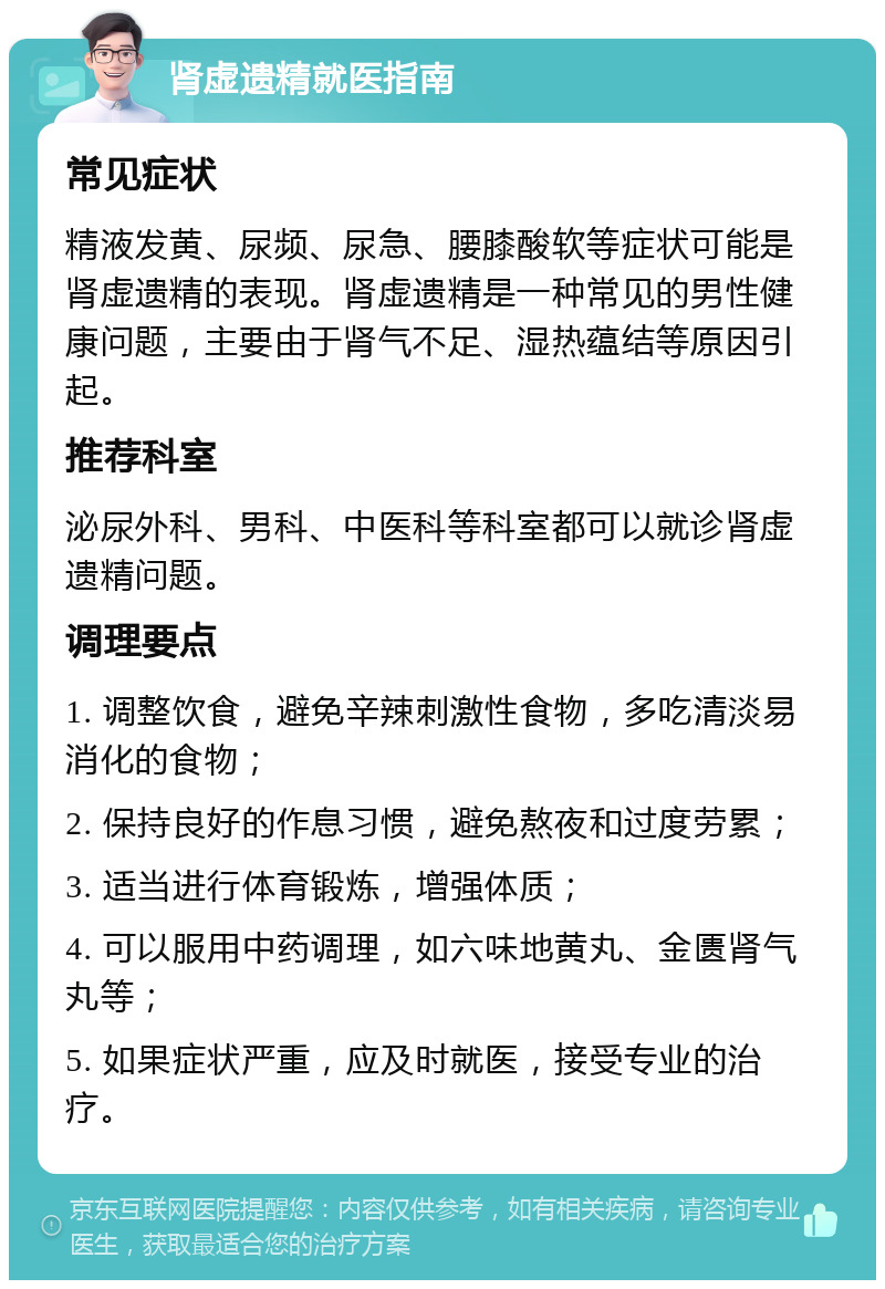 肾虚遗精就医指南 常见症状 精液发黄、尿频、尿急、腰膝酸软等症状可能是肾虚遗精的表现。肾虚遗精是一种常见的男性健康问题，主要由于肾气不足、湿热蕴结等原因引起。 推荐科室 泌尿外科、男科、中医科等科室都可以就诊肾虚遗精问题。 调理要点 1. 调整饮食，避免辛辣刺激性食物，多吃清淡易消化的食物； 2. 保持良好的作息习惯，避免熬夜和过度劳累； 3. 适当进行体育锻炼，增强体质； 4. 可以服用中药调理，如六味地黄丸、金匮肾气丸等； 5. 如果症状严重，应及时就医，接受专业的治疗。