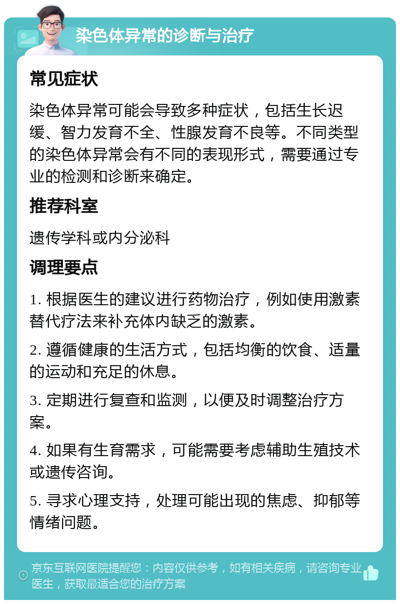 染色体异常的诊断与治疗 常见症状 染色体异常可能会导致多种症状，包括生长迟缓、智力发育不全、性腺发育不良等。不同类型的染色体异常会有不同的表现形式，需要通过专业的检测和诊断来确定。 推荐科室 遗传学科或内分泌科 调理要点 1. 根据医生的建议进行药物治疗，例如使用激素替代疗法来补充体内缺乏的激素。 2. 遵循健康的生活方式，包括均衡的饮食、适量的运动和充足的休息。 3. 定期进行复查和监测，以便及时调整治疗方案。 4. 如果有生育需求，可能需要考虑辅助生殖技术或遗传咨询。 5. 寻求心理支持，处理可能出现的焦虑、抑郁等情绪问题。