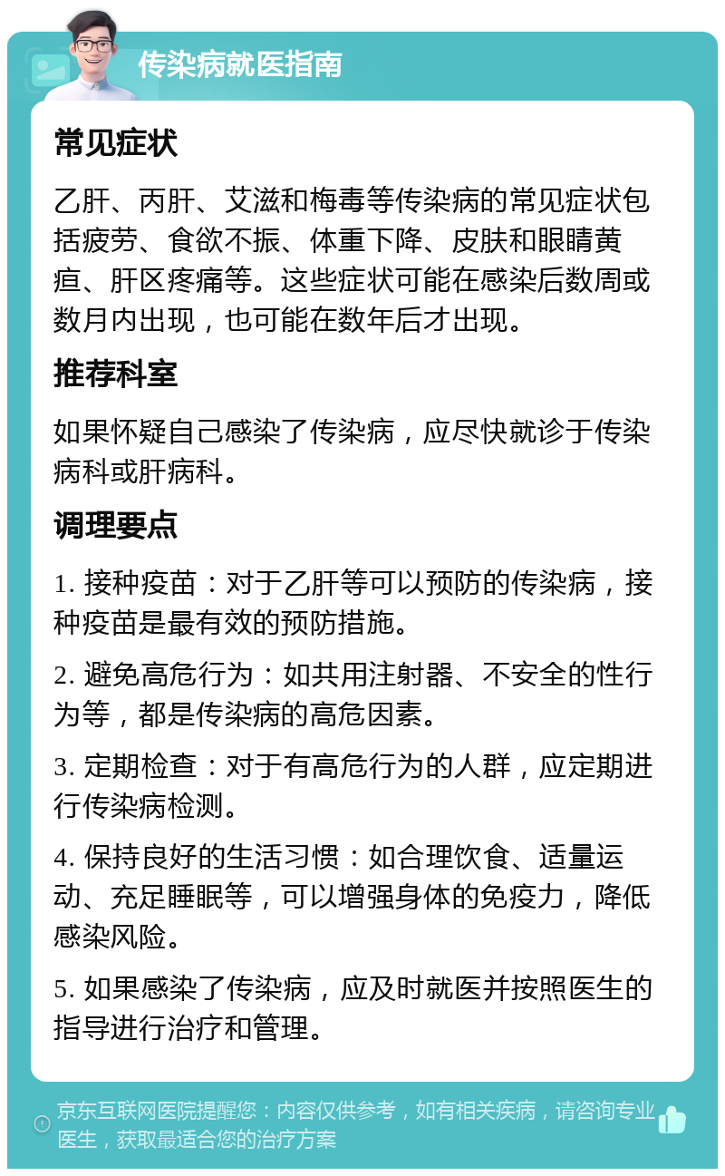 传染病就医指南 常见症状 乙肝、丙肝、艾滋和梅毒等传染病的常见症状包括疲劳、食欲不振、体重下降、皮肤和眼睛黄疸、肝区疼痛等。这些症状可能在感染后数周或数月内出现，也可能在数年后才出现。 推荐科室 如果怀疑自己感染了传染病，应尽快就诊于传染病科或肝病科。 调理要点 1. 接种疫苗：对于乙肝等可以预防的传染病，接种疫苗是最有效的预防措施。 2. 避免高危行为：如共用注射器、不安全的性行为等，都是传染病的高危因素。 3. 定期检查：对于有高危行为的人群，应定期进行传染病检测。 4. 保持良好的生活习惯：如合理饮食、适量运动、充足睡眠等，可以增强身体的免疫力，降低感染风险。 5. 如果感染了传染病，应及时就医并按照医生的指导进行治疗和管理。