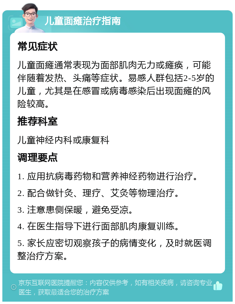 儿童面瘫治疗指南 常见症状 儿童面瘫通常表现为面部肌肉无力或瘫痪，可能伴随着发热、头痛等症状。易感人群包括2-5岁的儿童，尤其是在感冒或病毒感染后出现面瘫的风险较高。 推荐科室 儿童神经内科或康复科 调理要点 1. 应用抗病毒药物和营养神经药物进行治疗。 2. 配合做针灸、理疗、艾灸等物理治疗。 3. 注意患侧保暖，避免受凉。 4. 在医生指导下进行面部肌肉康复训练。 5. 家长应密切观察孩子的病情变化，及时就医调整治疗方案。