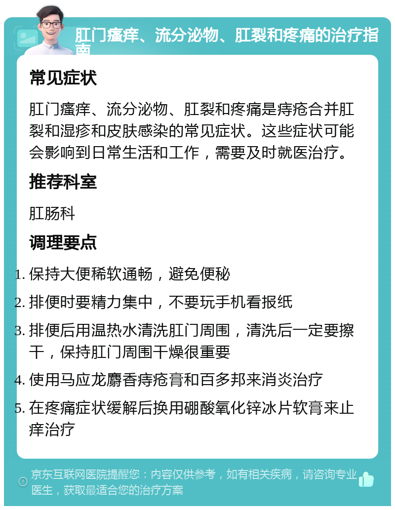 肛门瘙痒、流分泌物、肛裂和疼痛的治疗指南 常见症状 肛门瘙痒、流分泌物、肛裂和疼痛是痔疮合并肛裂和湿疹和皮肤感染的常见症状。这些症状可能会影响到日常生活和工作，需要及时就医治疗。 推荐科室 肛肠科 调理要点 保持大便稀软通畅，避免便秘 排便时要精力集中，不要玩手机看报纸 排便后用温热水清洗肛门周围，清洗后一定要擦干，保持肛门周围干燥很重要 使用马应龙麝香痔疮膏和百多邦来消炎治疗 在疼痛症状缓解后换用硼酸氧化锌冰片软膏来止痒治疗