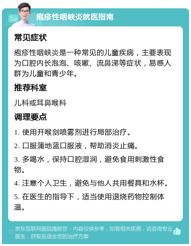 疱疹性咽峡炎就医指南 常见症状 疱疹性咽峡炎是一种常见的儿童疾病，主要表现为口腔内长泡泡、咳嗽、流鼻涕等症状，易感人群为儿童和青少年。 推荐科室 儿科或耳鼻喉科 调理要点 1. 使用开喉剑喷雾剂进行局部治疗。 2. 口服蒲地蓝口服液，帮助消炎止痛。 3. 多喝水，保持口腔湿润，避免食用刺激性食物。 4. 注意个人卫生，避免与他人共用餐具和水杯。 5. 在医生的指导下，适当使用退烧药物控制体温。