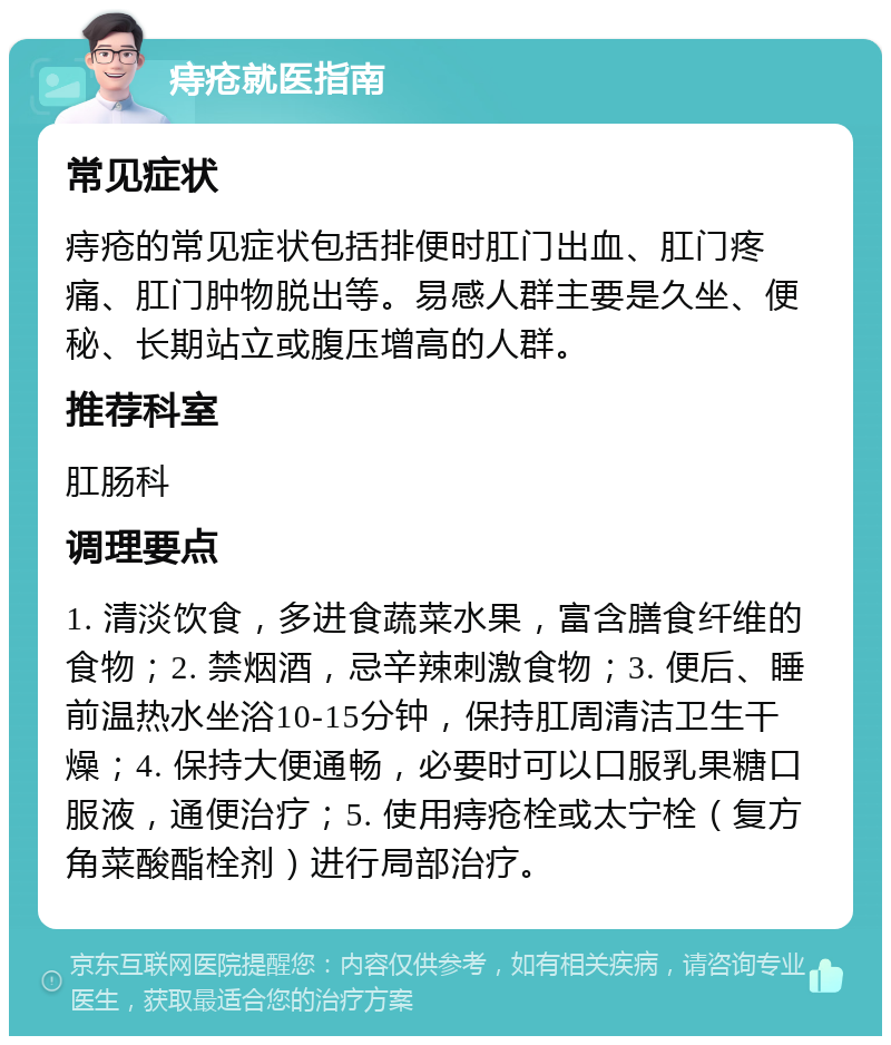 痔疮就医指南 常见症状 痔疮的常见症状包括排便时肛门出血、肛门疼痛、肛门肿物脱出等。易感人群主要是久坐、便秘、长期站立或腹压增高的人群。 推荐科室 肛肠科 调理要点 1. 清淡饮食，多进食蔬菜水果，富含膳食纤维的食物；2. 禁烟酒，忌辛辣刺激食物；3. 便后、睡前温热水坐浴10-15分钟，保持肛周清洁卫生干燥；4. 保持大便通畅，必要时可以口服乳果糖口服液，通便治疗；5. 使用痔疮栓或太宁栓（复方角菜酸酯栓剂）进行局部治疗。