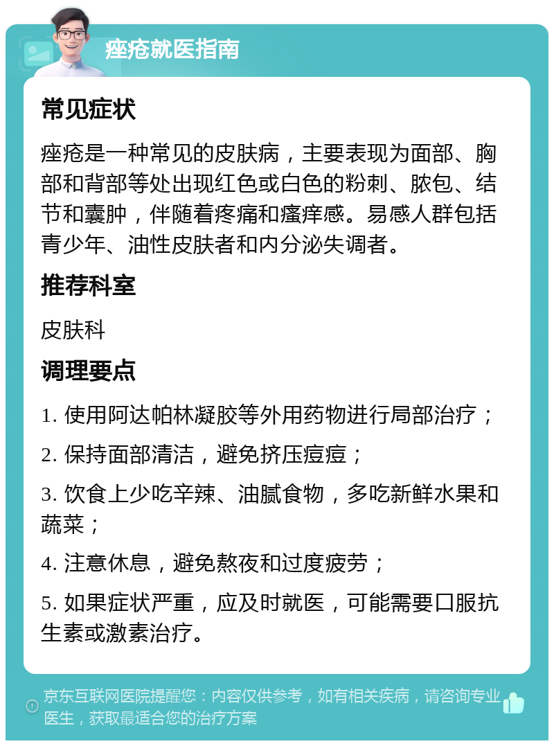 痤疮就医指南 常见症状 痤疮是一种常见的皮肤病，主要表现为面部、胸部和背部等处出现红色或白色的粉刺、脓包、结节和囊肿，伴随着疼痛和瘙痒感。易感人群包括青少年、油性皮肤者和内分泌失调者。 推荐科室 皮肤科 调理要点 1. 使用阿达帕林凝胶等外用药物进行局部治疗； 2. 保持面部清洁，避免挤压痘痘； 3. 饮食上少吃辛辣、油腻食物，多吃新鲜水果和蔬菜； 4. 注意休息，避免熬夜和过度疲劳； 5. 如果症状严重，应及时就医，可能需要口服抗生素或激素治疗。