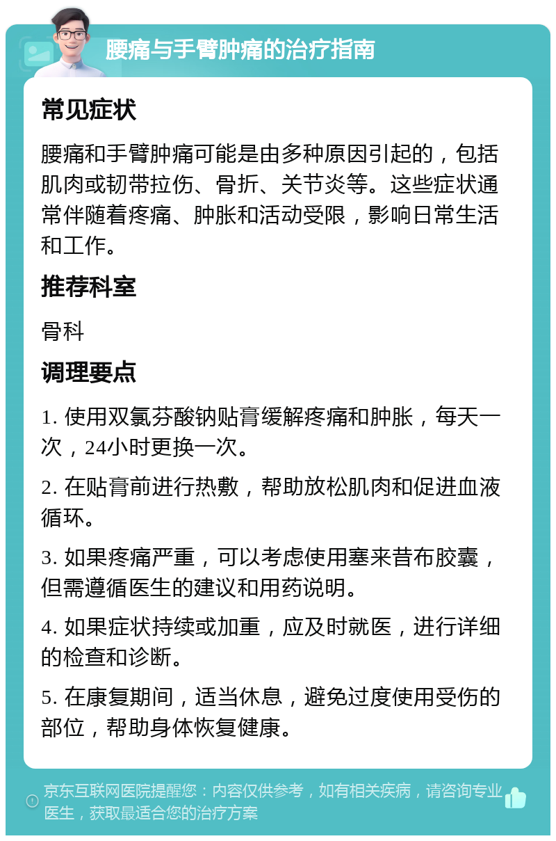 腰痛与手臂肿痛的治疗指南 常见症状 腰痛和手臂肿痛可能是由多种原因引起的，包括肌肉或韧带拉伤、骨折、关节炎等。这些症状通常伴随着疼痛、肿胀和活动受限，影响日常生活和工作。 推荐科室 骨科 调理要点 1. 使用双氯芬酸钠贴膏缓解疼痛和肿胀，每天一次，24小时更换一次。 2. 在贴膏前进行热敷，帮助放松肌肉和促进血液循环。 3. 如果疼痛严重，可以考虑使用塞来昔布胶囊，但需遵循医生的建议和用药说明。 4. 如果症状持续或加重，应及时就医，进行详细的检查和诊断。 5. 在康复期间，适当休息，避免过度使用受伤的部位，帮助身体恢复健康。