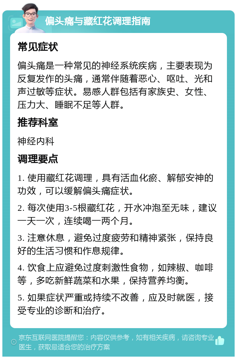 偏头痛与藏红花调理指南 常见症状 偏头痛是一种常见的神经系统疾病，主要表现为反复发作的头痛，通常伴随着恶心、呕吐、光和声过敏等症状。易感人群包括有家族史、女性、压力大、睡眠不足等人群。 推荐科室 神经内科 调理要点 1. 使用藏红花调理，具有活血化瘀、解郁安神的功效，可以缓解偏头痛症状。 2. 每次使用3-5根藏红花，开水冲泡至无味，建议一天一次，连续喝一两个月。 3. 注意休息，避免过度疲劳和精神紧张，保持良好的生活习惯和作息规律。 4. 饮食上应避免过度刺激性食物，如辣椒、咖啡等，多吃新鲜蔬菜和水果，保持营养均衡。 5. 如果症状严重或持续不改善，应及时就医，接受专业的诊断和治疗。