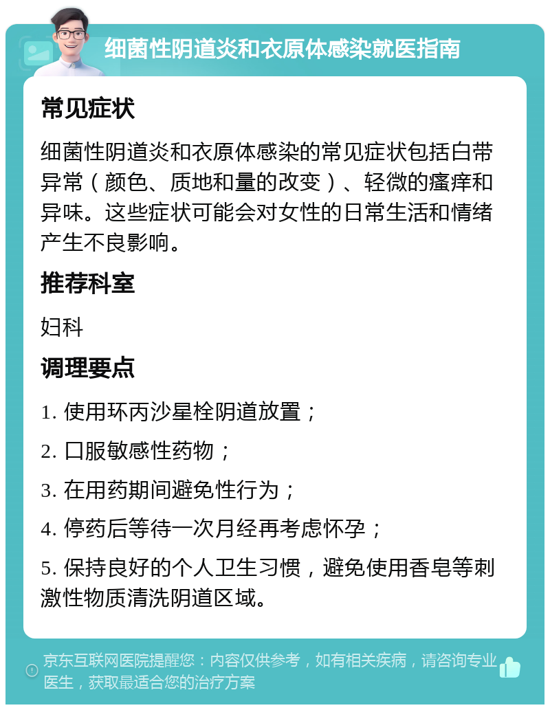 细菌性阴道炎和衣原体感染就医指南 常见症状 细菌性阴道炎和衣原体感染的常见症状包括白带异常（颜色、质地和量的改变）、轻微的瘙痒和异味。这些症状可能会对女性的日常生活和情绪产生不良影响。 推荐科室 妇科 调理要点 1. 使用环丙沙星栓阴道放置； 2. 口服敏感性药物； 3. 在用药期间避免性行为； 4. 停药后等待一次月经再考虑怀孕； 5. 保持良好的个人卫生习惯，避免使用香皂等刺激性物质清洗阴道区域。