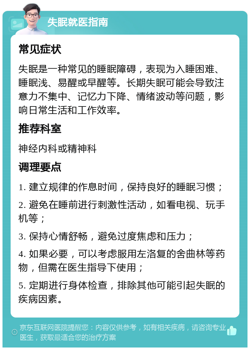 失眠就医指南 常见症状 失眠是一种常见的睡眠障碍，表现为入睡困难、睡眠浅、易醒或早醒等。长期失眠可能会导致注意力不集中、记忆力下降、情绪波动等问题，影响日常生活和工作效率。 推荐科室 神经内科或精神科 调理要点 1. 建立规律的作息时间，保持良好的睡眠习惯； 2. 避免在睡前进行刺激性活动，如看电视、玩手机等； 3. 保持心情舒畅，避免过度焦虑和压力； 4. 如果必要，可以考虑服用左洛复的舍曲林等药物，但需在医生指导下使用； 5. 定期进行身体检查，排除其他可能引起失眠的疾病因素。