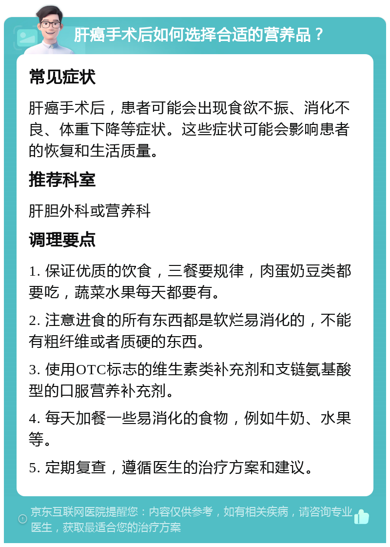 肝癌手术后如何选择合适的营养品？ 常见症状 肝癌手术后，患者可能会出现食欲不振、消化不良、体重下降等症状。这些症状可能会影响患者的恢复和生活质量。 推荐科室 肝胆外科或营养科 调理要点 1. 保证优质的饮食，三餐要规律，肉蛋奶豆类都要吃，蔬菜水果每天都要有。 2. 注意进食的所有东西都是软烂易消化的，不能有粗纤维或者质硬的东西。 3. 使用OTC标志的维生素类补充剂和支链氨基酸型的口服营养补充剂。 4. 每天加餐一些易消化的食物，例如牛奶、水果等。 5. 定期复查，遵循医生的治疗方案和建议。