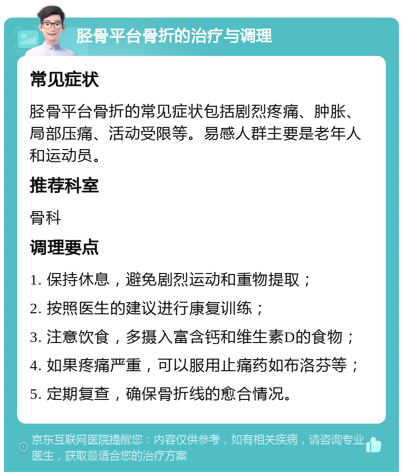 胫骨平台骨折的治疗与调理 常见症状 胫骨平台骨折的常见症状包括剧烈疼痛、肿胀、局部压痛、活动受限等。易感人群主要是老年人和运动员。 推荐科室 骨科 调理要点 1. 保持休息，避免剧烈运动和重物提取； 2. 按照医生的建议进行康复训练； 3. 注意饮食，多摄入富含钙和维生素D的食物； 4. 如果疼痛严重，可以服用止痛药如布洛芬等； 5. 定期复查，确保骨折线的愈合情况。