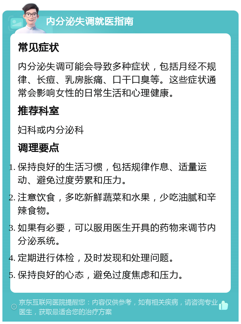 内分泌失调就医指南 常见症状 内分泌失调可能会导致多种症状，包括月经不规律、长痘、乳房胀痛、口干口臭等。这些症状通常会影响女性的日常生活和心理健康。 推荐科室 妇科或内分泌科 调理要点 保持良好的生活习惯，包括规律作息、适量运动、避免过度劳累和压力。 注意饮食，多吃新鲜蔬菜和水果，少吃油腻和辛辣食物。 如果有必要，可以服用医生开具的药物来调节内分泌系统。 定期进行体检，及时发现和处理问题。 保持良好的心态，避免过度焦虑和压力。