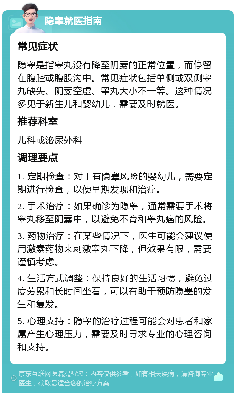 隐睾就医指南 常见症状 隐睾是指睾丸没有降至阴囊的正常位置，而停留在腹腔或腹股沟中。常见症状包括单侧或双侧睾丸缺失、阴囊空虚、睾丸大小不一等。这种情况多见于新生儿和婴幼儿，需要及时就医。 推荐科室 儿科或泌尿外科 调理要点 1. 定期检查：对于有隐睾风险的婴幼儿，需要定期进行检查，以便早期发现和治疗。 2. 手术治疗：如果确诊为隐睾，通常需要手术将睾丸移至阴囊中，以避免不育和睾丸癌的风险。 3. 药物治疗：在某些情况下，医生可能会建议使用激素药物来刺激睾丸下降，但效果有限，需要谨慎考虑。 4. 生活方式调整：保持良好的生活习惯，避免过度劳累和长时间坐着，可以有助于预防隐睾的发生和复发。 5. 心理支持：隐睾的治疗过程可能会对患者和家属产生心理压力，需要及时寻求专业的心理咨询和支持。