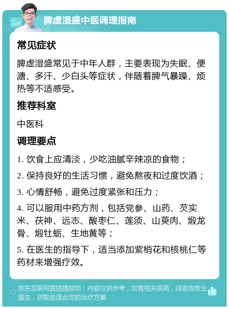 脾虚湿盛中医调理指南 常见症状 脾虚湿盛常见于中年人群，主要表现为失眠、便溏、多汗、少白头等症状，伴随着脾气暴躁、烦热等不适感受。 推荐科室 中医科 调理要点 1. 饮食上应清淡，少吃油腻辛辣凉的食物； 2. 保持良好的生活习惯，避免熬夜和过度饮酒； 3. 心情舒畅，避免过度紧张和压力； 4. 可以服用中药方剂，包括党参、山药、芡实米、茯神、远志、酸枣仁、莲须、山萸肉、煅龙骨、煅牡蛎、生地黄等； 5. 在医生的指导下，适当添加紫梢花和核桃仁等药材来增强疗效。