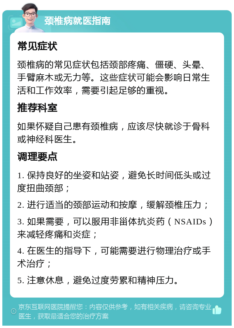 颈椎病就医指南 常见症状 颈椎病的常见症状包括颈部疼痛、僵硬、头晕、手臂麻木或无力等。这些症状可能会影响日常生活和工作效率，需要引起足够的重视。 推荐科室 如果怀疑自己患有颈椎病，应该尽快就诊于骨科或神经科医生。 调理要点 1. 保持良好的坐姿和站姿，避免长时间低头或过度扭曲颈部； 2. 进行适当的颈部运动和按摩，缓解颈椎压力； 3. 如果需要，可以服用非甾体抗炎药（NSAIDs）来减轻疼痛和炎症； 4. 在医生的指导下，可能需要进行物理治疗或手术治疗； 5. 注意休息，避免过度劳累和精神压力。