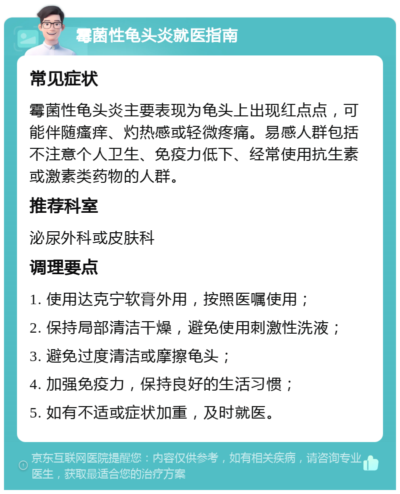 霉菌性龟头炎就医指南 常见症状 霉菌性龟头炎主要表现为龟头上出现红点点，可能伴随瘙痒、灼热感或轻微疼痛。易感人群包括不注意个人卫生、免疫力低下、经常使用抗生素或激素类药物的人群。 推荐科室 泌尿外科或皮肤科 调理要点 1. 使用达克宁软膏外用，按照医嘱使用； 2. 保持局部清洁干燥，避免使用刺激性洗液； 3. 避免过度清洁或摩擦龟头； 4. 加强免疫力，保持良好的生活习惯； 5. 如有不适或症状加重，及时就医。