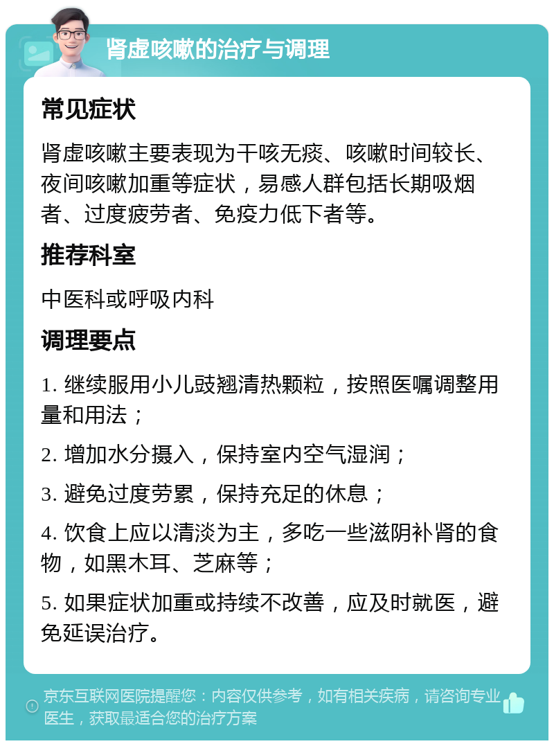 肾虚咳嗽的治疗与调理 常见症状 肾虚咳嗽主要表现为干咳无痰、咳嗽时间较长、夜间咳嗽加重等症状，易感人群包括长期吸烟者、过度疲劳者、免疫力低下者等。 推荐科室 中医科或呼吸内科 调理要点 1. 继续服用小儿豉翘清热颗粒，按照医嘱调整用量和用法； 2. 增加水分摄入，保持室内空气湿润； 3. 避免过度劳累，保持充足的休息； 4. 饮食上应以清淡为主，多吃一些滋阴补肾的食物，如黑木耳、芝麻等； 5. 如果症状加重或持续不改善，应及时就医，避免延误治疗。