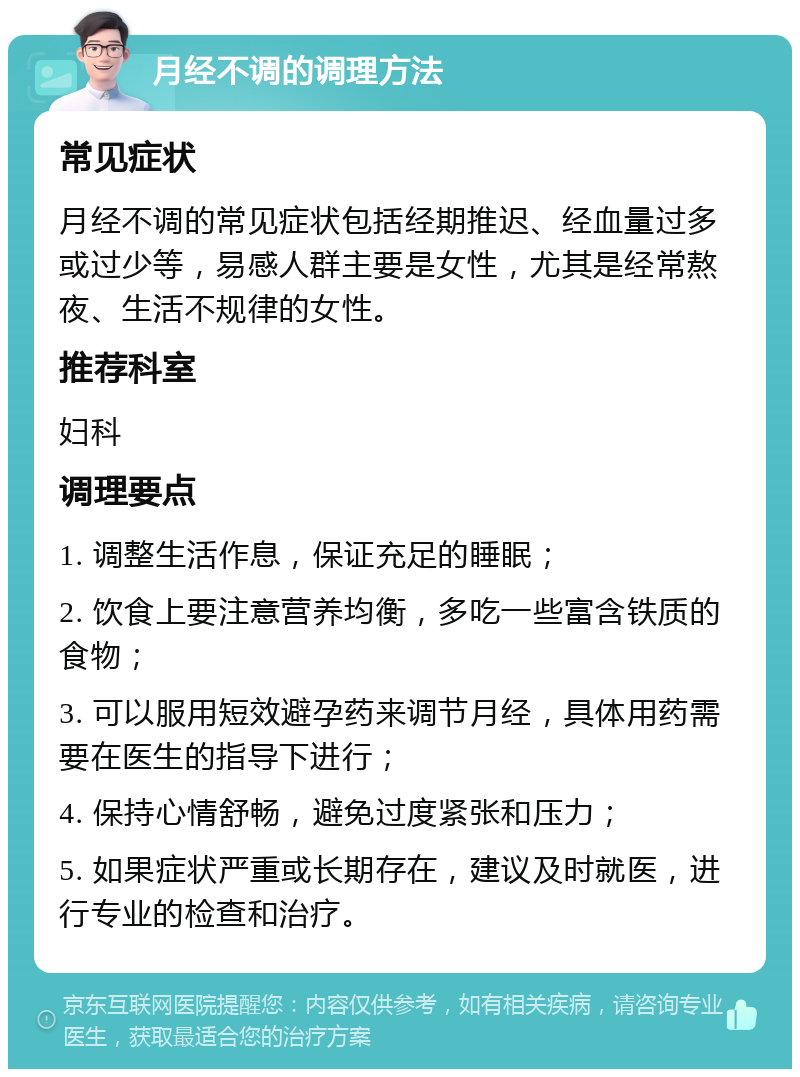 月经不调的调理方法 常见症状 月经不调的常见症状包括经期推迟、经血量过多或过少等，易感人群主要是女性，尤其是经常熬夜、生活不规律的女性。 推荐科室 妇科 调理要点 1. 调整生活作息，保证充足的睡眠； 2. 饮食上要注意营养均衡，多吃一些富含铁质的食物； 3. 可以服用短效避孕药来调节月经，具体用药需要在医生的指导下进行； 4. 保持心情舒畅，避免过度紧张和压力； 5. 如果症状严重或长期存在，建议及时就医，进行专业的检查和治疗。