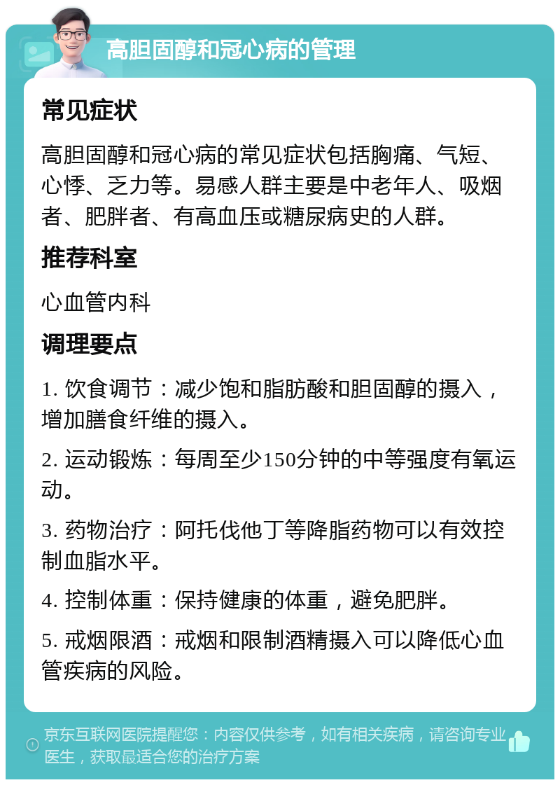 高胆固醇和冠心病的管理 常见症状 高胆固醇和冠心病的常见症状包括胸痛、气短、心悸、乏力等。易感人群主要是中老年人、吸烟者、肥胖者、有高血压或糖尿病史的人群。 推荐科室 心血管内科 调理要点 1. 饮食调节：减少饱和脂肪酸和胆固醇的摄入，增加膳食纤维的摄入。 2. 运动锻炼：每周至少150分钟的中等强度有氧运动。 3. 药物治疗：阿托伐他丁等降脂药物可以有效控制血脂水平。 4. 控制体重：保持健康的体重，避免肥胖。 5. 戒烟限酒：戒烟和限制酒精摄入可以降低心血管疾病的风险。