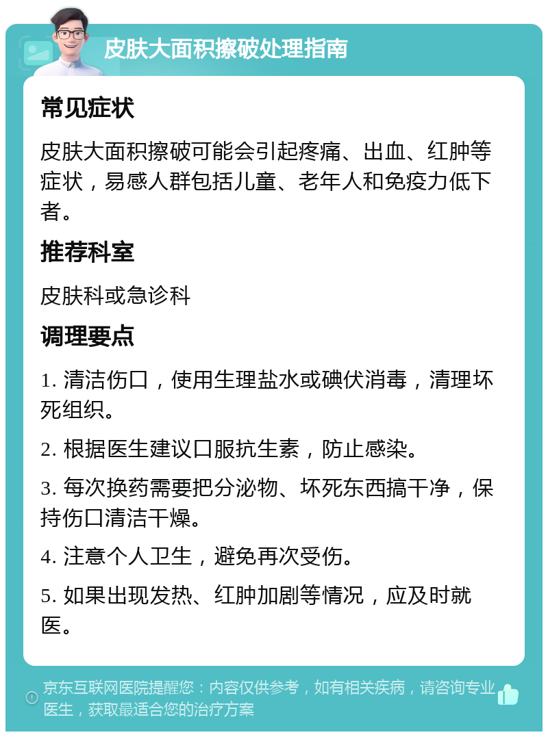 皮肤大面积擦破处理指南 常见症状 皮肤大面积擦破可能会引起疼痛、出血、红肿等症状，易感人群包括儿童、老年人和免疫力低下者。 推荐科室 皮肤科或急诊科 调理要点 1. 清洁伤口，使用生理盐水或碘伏消毒，清理坏死组织。 2. 根据医生建议口服抗生素，防止感染。 3. 每次换药需要把分泌物、坏死东西搞干净，保持伤口清洁干燥。 4. 注意个人卫生，避免再次受伤。 5. 如果出现发热、红肿加剧等情况，应及时就医。