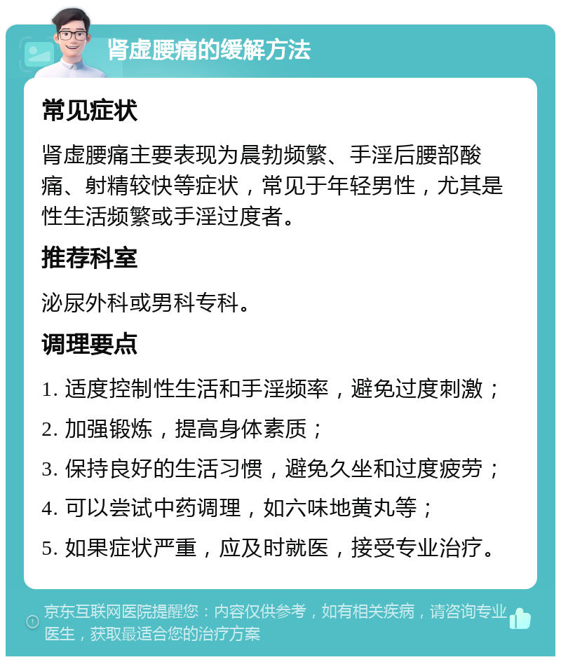 肾虚腰痛的缓解方法 常见症状 肾虚腰痛主要表现为晨勃频繁、手淫后腰部酸痛、射精较快等症状，常见于年轻男性，尤其是性生活频繁或手淫过度者。 推荐科室 泌尿外科或男科专科。 调理要点 1. 适度控制性生活和手淫频率，避免过度刺激； 2. 加强锻炼，提高身体素质； 3. 保持良好的生活习惯，避免久坐和过度疲劳； 4. 可以尝试中药调理，如六味地黄丸等； 5. 如果症状严重，应及时就医，接受专业治疗。