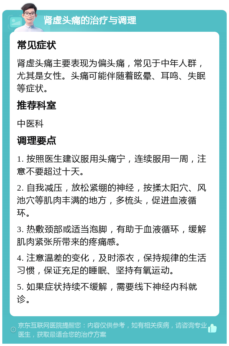 肾虚头痛的治疗与调理 常见症状 肾虚头痛主要表现为偏头痛，常见于中年人群，尤其是女性。头痛可能伴随着眩晕、耳鸣、失眠等症状。 推荐科室 中医科 调理要点 1. 按照医生建议服用头痛宁，连续服用一周，注意不要超过十天。 2. 自我减压，放松紧绷的神经，按揉太阳穴、风池穴等肌肉丰满的地方，多梳头，促进血液循环。 3. 热敷颈部或适当泡脚，有助于血液循环，缓解肌肉紧张所带来的疼痛感。 4. 注意温差的变化，及时添衣，保持规律的生活习惯，保证充足的睡眠、坚持有氧运动。 5. 如果症状持续不缓解，需要线下神经内科就诊。