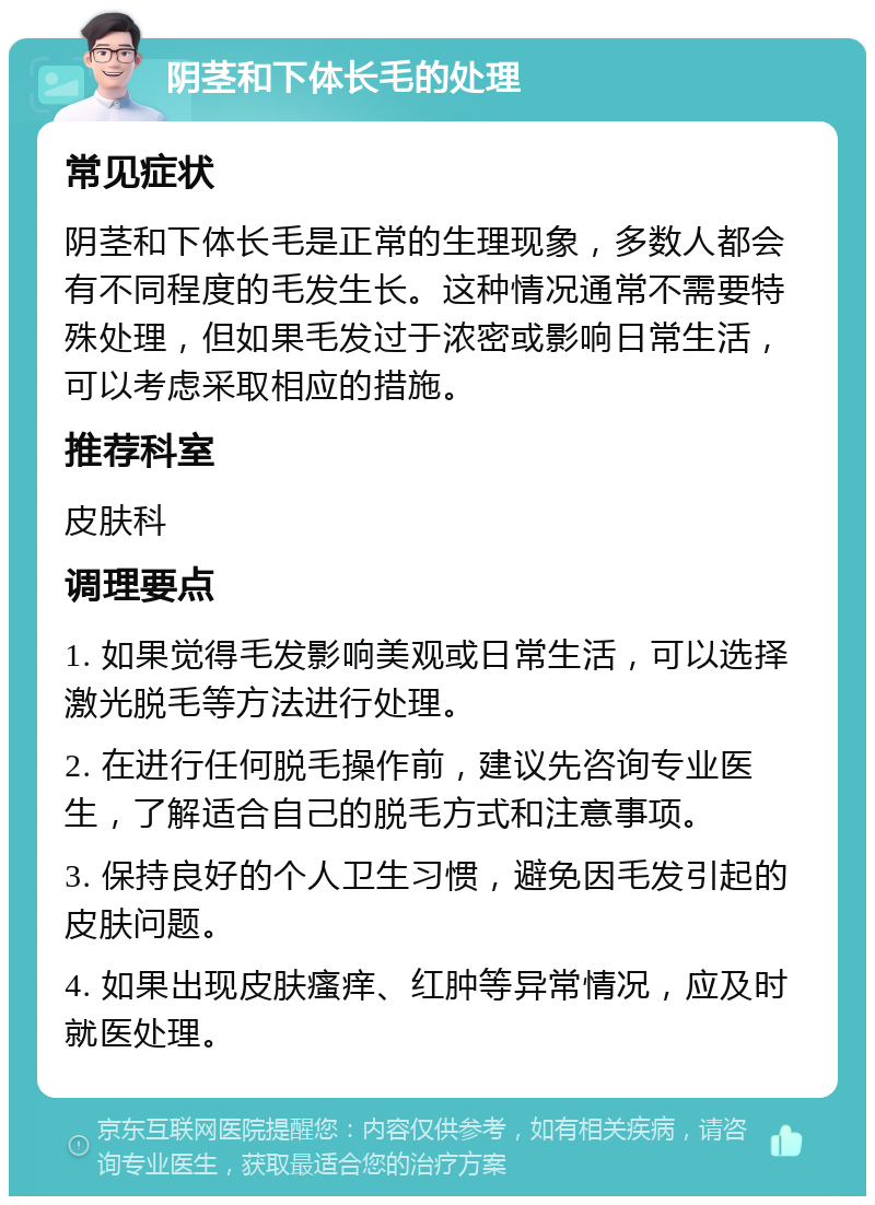 阴茎和下体长毛的处理 常见症状 阴茎和下体长毛是正常的生理现象，多数人都会有不同程度的毛发生长。这种情况通常不需要特殊处理，但如果毛发过于浓密或影响日常生活，可以考虑采取相应的措施。 推荐科室 皮肤科 调理要点 1. 如果觉得毛发影响美观或日常生活，可以选择激光脱毛等方法进行处理。 2. 在进行任何脱毛操作前，建议先咨询专业医生，了解适合自己的脱毛方式和注意事项。 3. 保持良好的个人卫生习惯，避免因毛发引起的皮肤问题。 4. 如果出现皮肤瘙痒、红肿等异常情况，应及时就医处理。