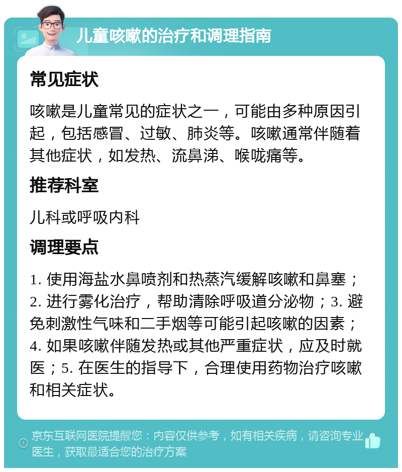 儿童咳嗽的治疗和调理指南 常见症状 咳嗽是儿童常见的症状之一，可能由多种原因引起，包括感冒、过敏、肺炎等。咳嗽通常伴随着其他症状，如发热、流鼻涕、喉咙痛等。 推荐科室 儿科或呼吸内科 调理要点 1. 使用海盐水鼻喷剂和热蒸汽缓解咳嗽和鼻塞；2. 进行雾化治疗，帮助清除呼吸道分泌物；3. 避免刺激性气味和二手烟等可能引起咳嗽的因素；4. 如果咳嗽伴随发热或其他严重症状，应及时就医；5. 在医生的指导下，合理使用药物治疗咳嗽和相关症状。