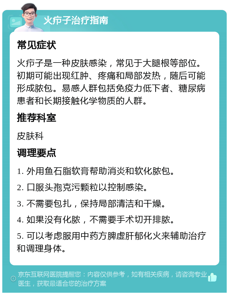 火疖子治疗指南 常见症状 火疖子是一种皮肤感染，常见于大腿根等部位。初期可能出现红肿、疼痛和局部发热，随后可能形成脓包。易感人群包括免疫力低下者、糖尿病患者和长期接触化学物质的人群。 推荐科室 皮肤科 调理要点 1. 外用鱼石脂软膏帮助消炎和软化脓包。 2. 口服头孢克污颗粒以控制感染。 3. 不需要包扎，保持局部清洁和干燥。 4. 如果没有化脓，不需要手术切开排脓。 5. 可以考虑服用中药方脾虚肝郁化火来辅助治疗和调理身体。