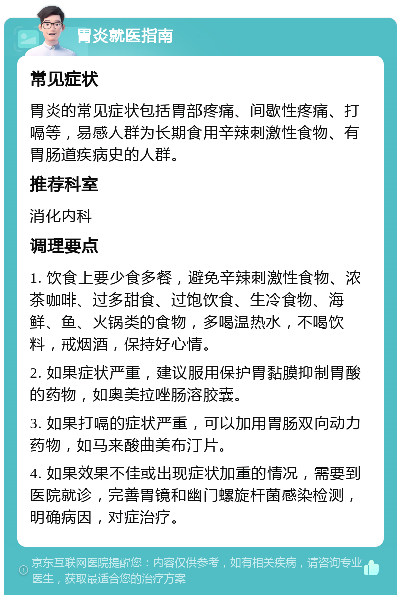 胃炎就医指南 常见症状 胃炎的常见症状包括胃部疼痛、间歇性疼痛、打嗝等，易感人群为长期食用辛辣刺激性食物、有胃肠道疾病史的人群。 推荐科室 消化内科 调理要点 1. 饮食上要少食多餐，避免辛辣刺激性食物、浓茶咖啡、过多甜食、过饱饮食、生冷食物、海鲜、鱼、火锅类的食物，多喝温热水，不喝饮料，戒烟酒，保持好心情。 2. 如果症状严重，建议服用保护胃黏膜抑制胃酸的药物，如奥美拉唑肠溶胶囊。 3. 如果打嗝的症状严重，可以加用胃肠双向动力药物，如马来酸曲美布汀片。 4. 如果效果不佳或出现症状加重的情况，需要到医院就诊，完善胃镜和幽门螺旋杆菌感染检测，明确病因，对症治疗。