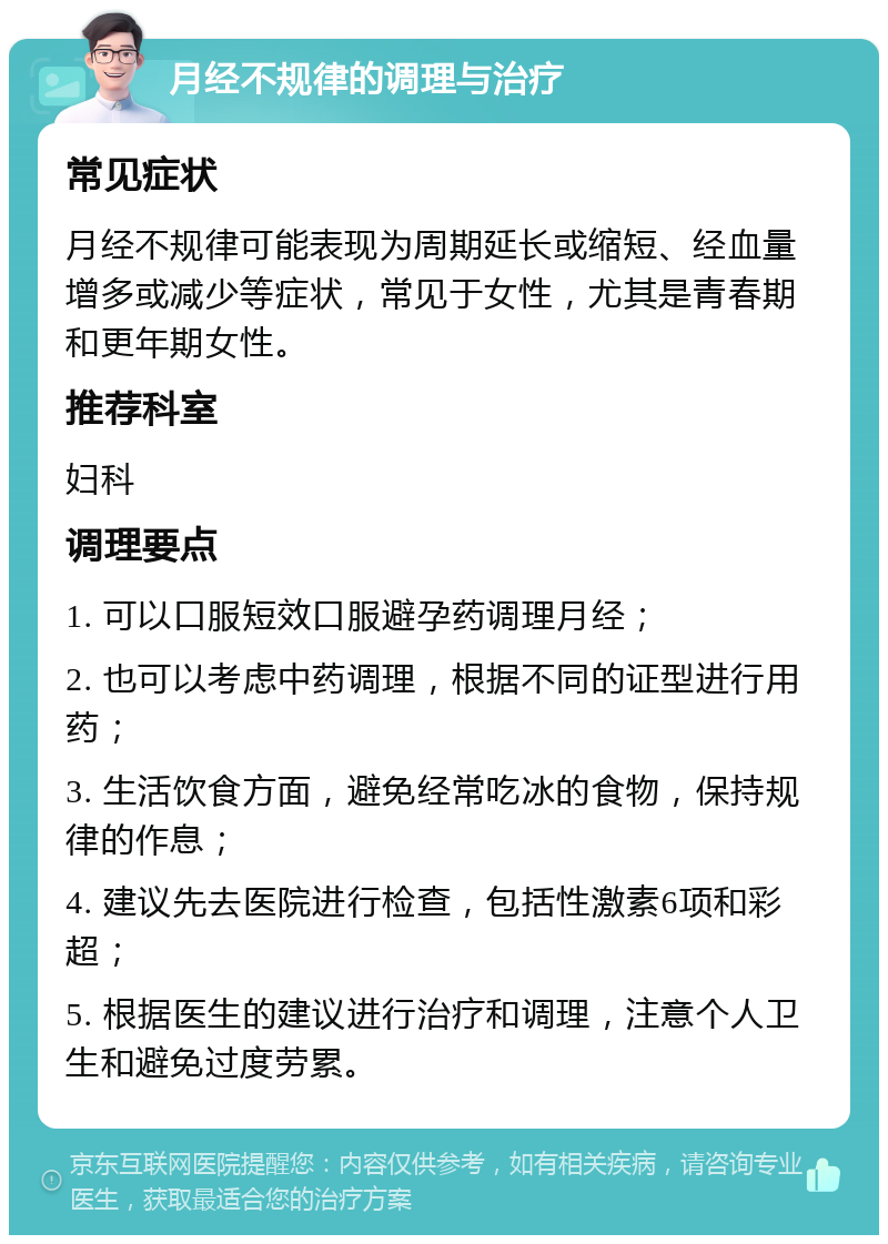 月经不规律的调理与治疗 常见症状 月经不规律可能表现为周期延长或缩短、经血量增多或减少等症状，常见于女性，尤其是青春期和更年期女性。 推荐科室 妇科 调理要点 1. 可以口服短效口服避孕药调理月经； 2. 也可以考虑中药调理，根据不同的证型进行用药； 3. 生活饮食方面，避免经常吃冰的食物，保持规律的作息； 4. 建议先去医院进行检查，包括性激素6项和彩超； 5. 根据医生的建议进行治疗和调理，注意个人卫生和避免过度劳累。