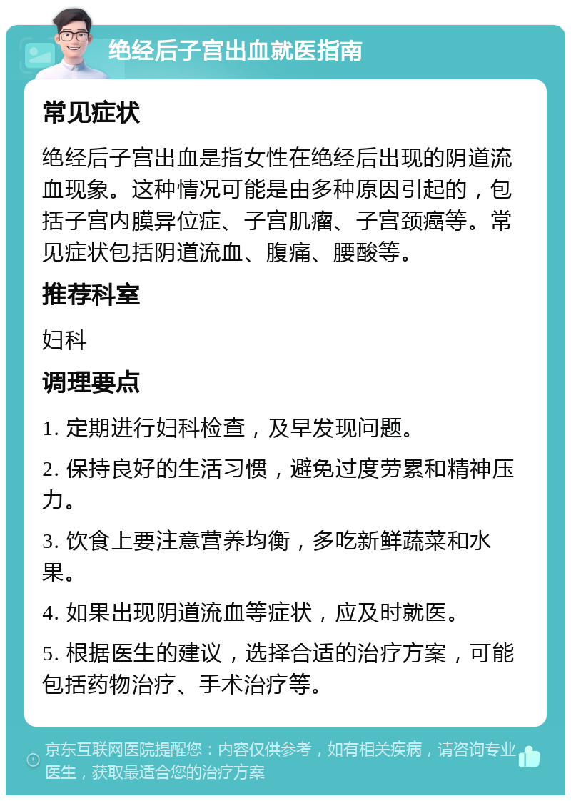 绝经后子宫出血就医指南 常见症状 绝经后子宫出血是指女性在绝经后出现的阴道流血现象。这种情况可能是由多种原因引起的，包括子宫内膜异位症、子宫肌瘤、子宫颈癌等。常见症状包括阴道流血、腹痛、腰酸等。 推荐科室 妇科 调理要点 1. 定期进行妇科检查，及早发现问题。 2. 保持良好的生活习惯，避免过度劳累和精神压力。 3. 饮食上要注意营养均衡，多吃新鲜蔬菜和水果。 4. 如果出现阴道流血等症状，应及时就医。 5. 根据医生的建议，选择合适的治疗方案，可能包括药物治疗、手术治疗等。