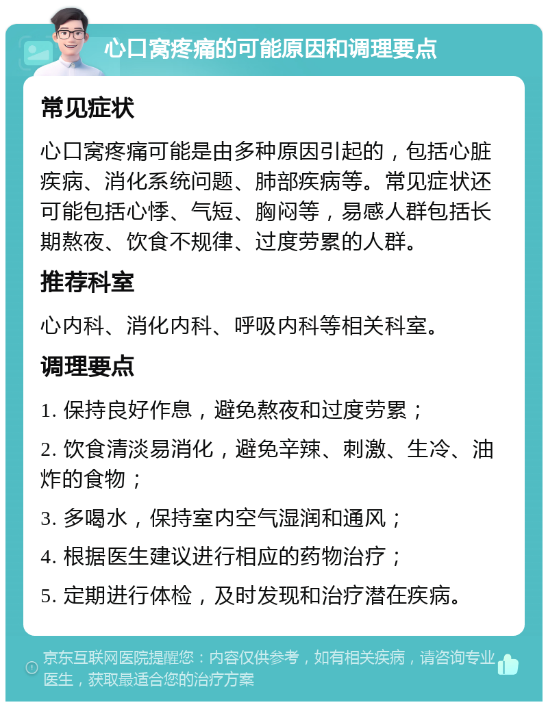 心口窝疼痛的可能原因和调理要点 常见症状 心口窝疼痛可能是由多种原因引起的，包括心脏疾病、消化系统问题、肺部疾病等。常见症状还可能包括心悸、气短、胸闷等，易感人群包括长期熬夜、饮食不规律、过度劳累的人群。 推荐科室 心内科、消化内科、呼吸内科等相关科室。 调理要点 1. 保持良好作息，避免熬夜和过度劳累； 2. 饮食清淡易消化，避免辛辣、刺激、生冷、油炸的食物； 3. 多喝水，保持室内空气湿润和通风； 4. 根据医生建议进行相应的药物治疗； 5. 定期进行体检，及时发现和治疗潜在疾病。