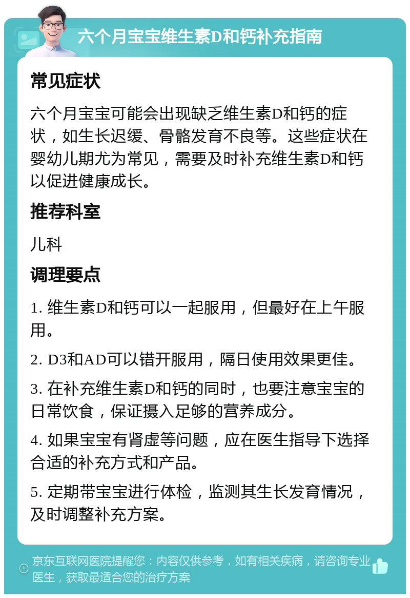 六个月宝宝维生素D和钙补充指南 常见症状 六个月宝宝可能会出现缺乏维生素D和钙的症状，如生长迟缓、骨骼发育不良等。这些症状在婴幼儿期尤为常见，需要及时补充维生素D和钙以促进健康成长。 推荐科室 儿科 调理要点 1. 维生素D和钙可以一起服用，但最好在上午服用。 2. D3和AD可以错开服用，隔日使用效果更佳。 3. 在补充维生素D和钙的同时，也要注意宝宝的日常饮食，保证摄入足够的营养成分。 4. 如果宝宝有肾虚等问题，应在医生指导下选择合适的补充方式和产品。 5. 定期带宝宝进行体检，监测其生长发育情况，及时调整补充方案。