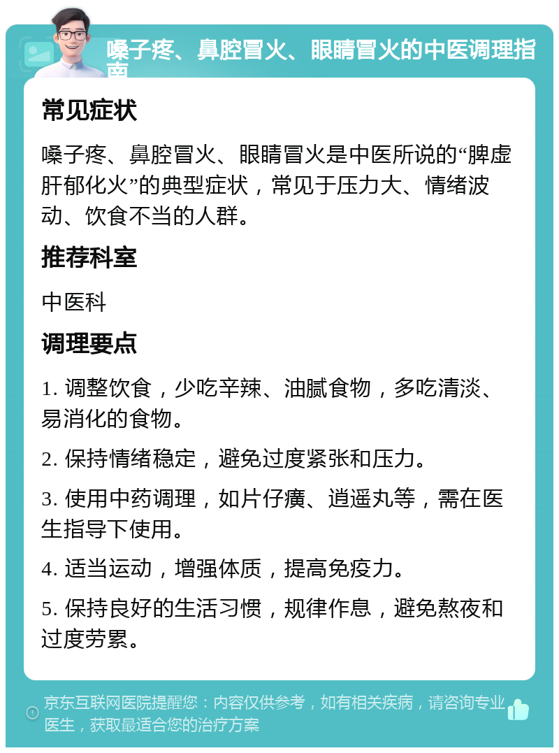 嗓子疼、鼻腔冒火、眼睛冒火的中医调理指南 常见症状 嗓子疼、鼻腔冒火、眼睛冒火是中医所说的“脾虚肝郁化火”的典型症状，常见于压力大、情绪波动、饮食不当的人群。 推荐科室 中医科 调理要点 1. 调整饮食，少吃辛辣、油腻食物，多吃清淡、易消化的食物。 2. 保持情绪稳定，避免过度紧张和压力。 3. 使用中药调理，如片仔癀、逍遥丸等，需在医生指导下使用。 4. 适当运动，增强体质，提高免疫力。 5. 保持良好的生活习惯，规律作息，避免熬夜和过度劳累。