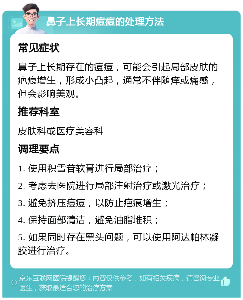 鼻子上长期痘痘的处理方法 常见症状 鼻子上长期存在的痘痘，可能会引起局部皮肤的疤痕增生，形成小凸起，通常不伴随痒或痛感，但会影响美观。 推荐科室 皮肤科或医疗美容科 调理要点 1. 使用积雪苷软膏进行局部治疗； 2. 考虑去医院进行局部注射治疗或激光治疗； 3. 避免挤压痘痘，以防止疤痕增生； 4. 保持面部清洁，避免油脂堆积； 5. 如果同时存在黑头问题，可以使用阿达帕林凝胶进行治疗。