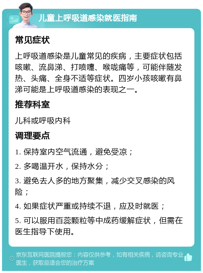 儿童上呼吸道感染就医指南 常见症状 上呼吸道感染是儿童常见的疾病，主要症状包括咳嗽、流鼻涕、打喷嚏、喉咙痛等，可能伴随发热、头痛、全身不适等症状。四岁小孩咳嗽有鼻涕可能是上呼吸道感染的表现之一。 推荐科室 儿科或呼吸内科 调理要点 1. 保持室内空气流通，避免受凉； 2. 多喝温开水，保持水分； 3. 避免去人多的地方聚集，减少交叉感染的风险； 4. 如果症状严重或持续不退，应及时就医； 5. 可以服用百蕊颗粒等中成药缓解症状，但需在医生指导下使用。