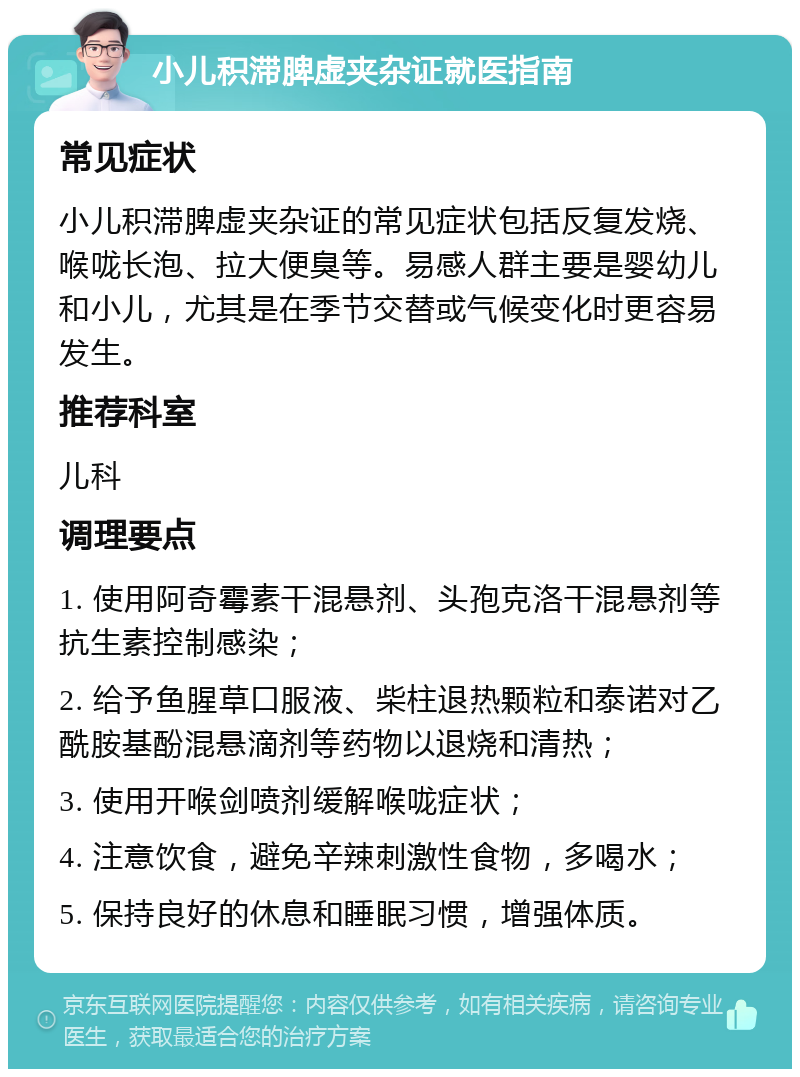 小儿积滞脾虚夹杂证就医指南 常见症状 小儿积滞脾虚夹杂证的常见症状包括反复发烧、喉咙长泡、拉大便臭等。易感人群主要是婴幼儿和小儿，尤其是在季节交替或气候变化时更容易发生。 推荐科室 儿科 调理要点 1. 使用阿奇霉素干混悬剂、头孢克洛干混悬剂等抗生素控制感染； 2. 给予鱼腥草口服液、柴柱退热颗粒和泰诺对乙酰胺基酚混悬滴剂等药物以退烧和清热； 3. 使用开喉剑喷剂缓解喉咙症状； 4. 注意饮食，避免辛辣刺激性食物，多喝水； 5. 保持良好的休息和睡眠习惯，增强体质。