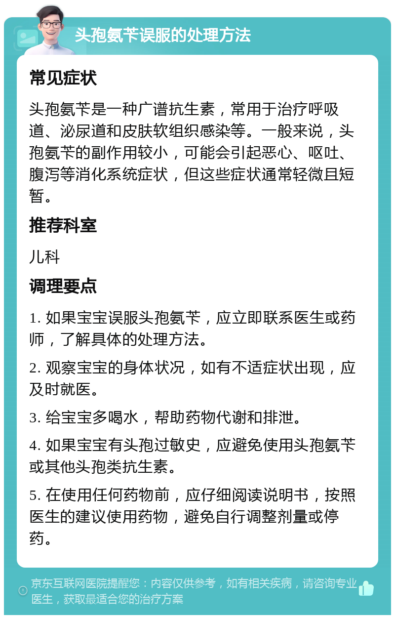 头孢氨苄误服的处理方法 常见症状 头孢氨苄是一种广谱抗生素，常用于治疗呼吸道、泌尿道和皮肤软组织感染等。一般来说，头孢氨苄的副作用较小，可能会引起恶心、呕吐、腹泻等消化系统症状，但这些症状通常轻微且短暂。 推荐科室 儿科 调理要点 1. 如果宝宝误服头孢氨苄，应立即联系医生或药师，了解具体的处理方法。 2. 观察宝宝的身体状况，如有不适症状出现，应及时就医。 3. 给宝宝多喝水，帮助药物代谢和排泄。 4. 如果宝宝有头孢过敏史，应避免使用头孢氨苄或其他头孢类抗生素。 5. 在使用任何药物前，应仔细阅读说明书，按照医生的建议使用药物，避免自行调整剂量或停药。