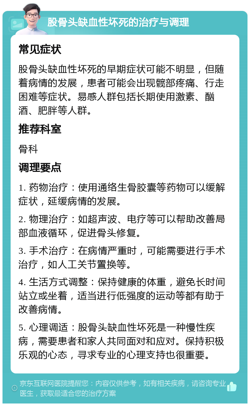 股骨头缺血性坏死的治疗与调理 常见症状 股骨头缺血性坏死的早期症状可能不明显，但随着病情的发展，患者可能会出现髋部疼痛、行走困难等症状。易感人群包括长期使用激素、酗酒、肥胖等人群。 推荐科室 骨科 调理要点 1. 药物治疗：使用通络生骨胶囊等药物可以缓解症状，延缓病情的发展。 2. 物理治疗：如超声波、电疗等可以帮助改善局部血液循环，促进骨头修复。 3. 手术治疗：在病情严重时，可能需要进行手术治疗，如人工关节置换等。 4. 生活方式调整：保持健康的体重，避免长时间站立或坐着，适当进行低强度的运动等都有助于改善病情。 5. 心理调适：股骨头缺血性坏死是一种慢性疾病，需要患者和家人共同面对和应对。保持积极乐观的心态，寻求专业的心理支持也很重要。