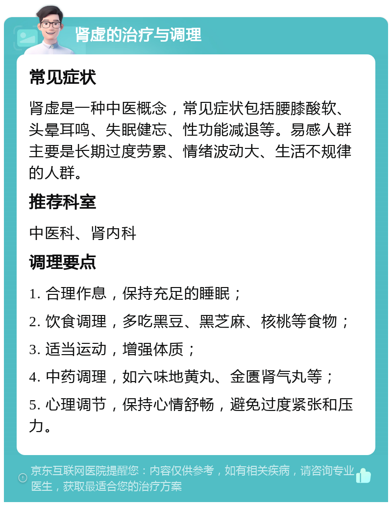 肾虚的治疗与调理 常见症状 肾虚是一种中医概念，常见症状包括腰膝酸软、头晕耳鸣、失眠健忘、性功能减退等。易感人群主要是长期过度劳累、情绪波动大、生活不规律的人群。 推荐科室 中医科、肾内科 调理要点 1. 合理作息，保持充足的睡眠； 2. 饮食调理，多吃黑豆、黑芝麻、核桃等食物； 3. 适当运动，增强体质； 4. 中药调理，如六味地黄丸、金匮肾气丸等； 5. 心理调节，保持心情舒畅，避免过度紧张和压力。