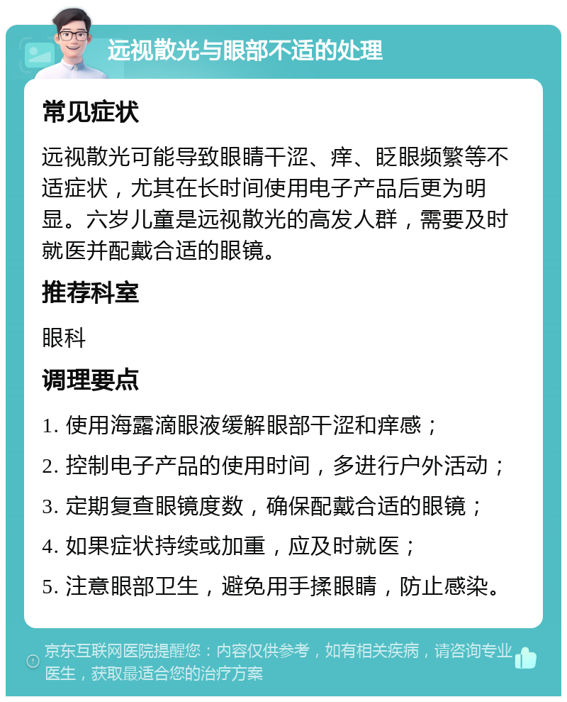 远视散光与眼部不适的处理 常见症状 远视散光可能导致眼睛干涩、痒、眨眼频繁等不适症状，尤其在长时间使用电子产品后更为明显。六岁儿童是远视散光的高发人群，需要及时就医并配戴合适的眼镜。 推荐科室 眼科 调理要点 1. 使用海露滴眼液缓解眼部干涩和痒感； 2. 控制电子产品的使用时间，多进行户外活动； 3. 定期复查眼镜度数，确保配戴合适的眼镜； 4. 如果症状持续或加重，应及时就医； 5. 注意眼部卫生，避免用手揉眼睛，防止感染。