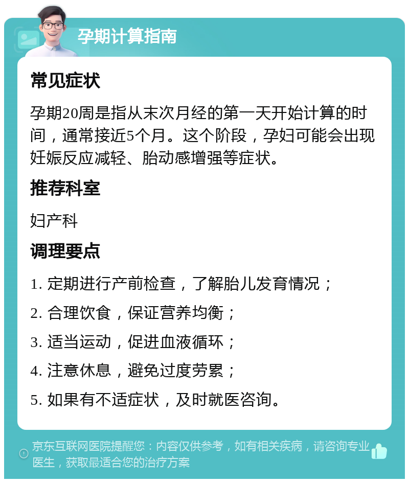 孕期计算指南 常见症状 孕期20周是指从末次月经的第一天开始计算的时间，通常接近5个月。这个阶段，孕妇可能会出现妊娠反应减轻、胎动感增强等症状。 推荐科室 妇产科 调理要点 1. 定期进行产前检查，了解胎儿发育情况； 2. 合理饮食，保证营养均衡； 3. 适当运动，促进血液循环； 4. 注意休息，避免过度劳累； 5. 如果有不适症状，及时就医咨询。