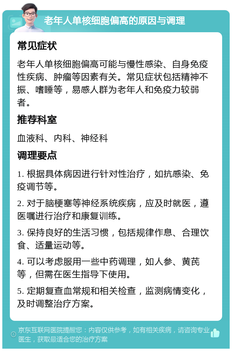 老年人单核细胞偏高的原因与调理 常见症状 老年人单核细胞偏高可能与慢性感染、自身免疫性疾病、肿瘤等因素有关。常见症状包括精神不振、嗜睡等，易感人群为老年人和免疫力较弱者。 推荐科室 血液科、内科、神经科 调理要点 1. 根据具体病因进行针对性治疗，如抗感染、免疫调节等。 2. 对于脑梗塞等神经系统疾病，应及时就医，遵医嘱进行治疗和康复训练。 3. 保持良好的生活习惯，包括规律作息、合理饮食、适量运动等。 4. 可以考虑服用一些中药调理，如人参、黄芪等，但需在医生指导下使用。 5. 定期复查血常规和相关检查，监测病情变化，及时调整治疗方案。